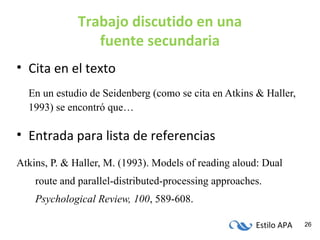 Estilo APA 26
Trabajo discutido en una
fuente secundaria
• Cita en el texto
En un estudio de Seidenberg (como se cita en Atkins & Haller,
1993) se encontró que…
• Entrada para lista de referencias
Atkins, P. & Haller, M. (1993). Models of reading aloud: Dual
route and parallel-distributed-processing approaches.
Psychological Review, 100, 589-608.
 
