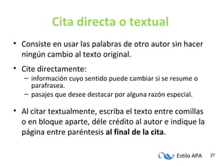 Estilo APA 27
Cita directa o textual
• Consiste en usar las palabras de otro autor sin hacer
ningún cambio al texto original.
• Cite directamente:
– información cuyo sentido puede cambiar si se resume o
parafrasea.
– pasajes que desee destacar por alguna razón especial.
• Al citar textualmente, escriba el texto entre comillas
o en bloque aparte, déle crédito al autor e indique la
página entre paréntesis al final de la cita.
 