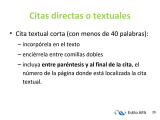 Estilo APA 28
Citas directas o textuales
• Cita textual corta (con menos de 40 palabras):
– incorpórela en el texto
– enciérrela entre comillas dobles
– incluya entre paréntesis y al final de la cita, el
número de la página donde está localizada la cita
textual.
 