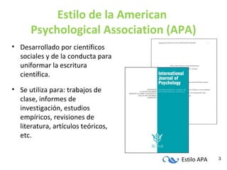 Estilo APA 3
Estilo de la American
Psychological Association (APA)
• Desarrollado por científicos
sociales y de la conducta para
uniformar la escritura
científica.
• Se utiliza para: trabajos de
clase, informes de
investigación, estudios
empíricos, revisiones de
literatura, artículos teóricos,
etc.
 