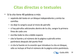 Estilo APA 30
Citas directas o textuales
• Si la cita tiene 40 palabras o más:
– sepárela del texto en un bloque independiente y omita las
comillas
– no deje la sangría usual al inicio de párrafo
– si hay párrafos adicionales dentro de la cita, sangre la primera
línea de cada uno
– escriba toda la cita a doble espacio
– cite la fuente y el número de la página o párrafo entre
paréntesis después del punto final
– si cita la fuente en la oración que introduce la cita en bloque,
sólo se incluye al final el número de la página entre paréntesis.
 