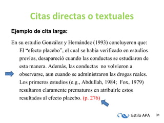 Estilo APA 31
Citas directas o textuales
Ejemplo de cita larga:
En su estudio González y Hernández (1993) concluyeron que:
El “efecto placebo”, el cual se había verificado en estudios
previos, desapareció cuando las conductas se estudiaron de
esta manera. Además, las conductas no volvieron a
observarse, aun cuando se administraron las drogas reales.
Los primeros estudios (e.g., Abdullah, 1984; Fox, 1979)
resultaron claramente prematuros en atribuirle estos
resultados al efecto placebo. (p. 276)
 
