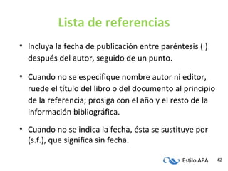 Estilo APA 42
Lista de referencias
• Incluya la fecha de publicación entre paréntesis ( )
después del autor, seguido de un punto.
• Cuando no se especifique nombre autor ni editor,
ruede el título del libro o del documento al principio
de la referencia; prosiga con el año y el resto de la
información bibliográfica.
• Cuando no se indica la fecha, ésta se sustituye por
(s.f.), que significa sin fecha.
 