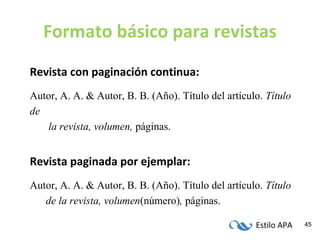 Estilo APA 45
Formato básico para revistas
Revista con paginación continua:
Autor, A. A. & Autor, B. B. (Año). Título del artículo. Título
de
la revista, volumen, páginas.
Revista paginada por ejemplar:
Autor, A. A. & Autor, B. B. (Año). Título del artículo. Título
de la revista, volumen(número), páginas.
 
