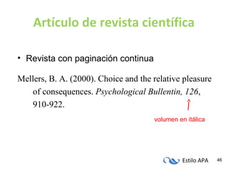 Estilo APA 46
Artículo de revista científica
• Revista con paginación continua
Mellers, B. A. (2000). Choice and the relative pleasure
of consequences. Psychological Bullentin, 126,
910-922.
volumen en itálica
 