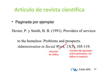 Estilo APA 47
Artículo de revista científica
• Paginada por ejemplar
Dexter, P. y Smith, B. B. (1991). Providers of services
to the homeless: Problems and prospects.
Administration in Social Work, 15(3), 105-119.
número del ejemplar
entre paréntesis, sin
itálica ni espacio
volumen
en itálica
 