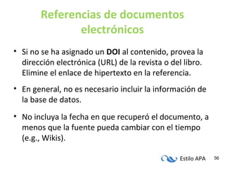 Estilo APA 56
Referencias de documentos
electrónicos
• Si no se ha asignado un DOI al contenido, provea la
dirección electrónica (URL) de la revista o del libro.
Elimine el enlace de hipertexto en la referencia.
• En general, no es necesario incluir la información de
la base de datos.
• No incluya la fecha en que recuperó el documento, a
menos que la fuente pueda cambiar con el tiempo
(e.g., Wikis).
 
