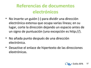 Estilo APA 57
Referencias de documentos
electrónicos
• No inserte un guión (-) para dividir una dirección
electrónica extensa que ocupa varias líneas; en su
lugar, corte la dirección dejando un espacio antes de
un signo de puntuación (una excepción es http://).
• No añada punto después de una dirección
electrónica.
• Desactive el enlace de hipertexto de las direcciones
elextrónicas.
 