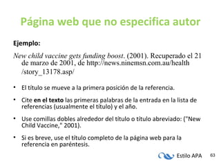 Estilo APA 63
Página web que no especifica autor
Ejemplo:
New child vaccine gets funding boost. (2001). Recuperado el 21
de marzo de 2001, de http://news.ninemsn.com.au/health
/story_13178.asp/
• El título se mueve a la primera posición de la referencia.
• Cite en el texto las primeras palabras de la entrada en la lista de
referencias (usualmente el título) y el año.
• Use comillas dobles alrededor del título o título abreviado: ("New
Child Vaccine," 2001).
• Si es breve, use el título completo de la página web para la
referencia en paréntesis.
 