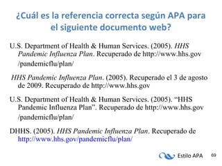 Estilo APA 69
¿Cuál es la referencia correcta según APA para
el siguiente documento web?
U.S. Department of Health & Human Services. (2005). HHS
Pandemic Influenza Plan. Recuperado de http://www.hhs.gov
/pandemicflu/plan/
HHS Pandemic Influenza Plan. (2005). Recuperado el 3 de agosto
de 2009. Recuperado de http://www.hhs.gov
U.S. Department of Health & Human Services. (2005). “HHS
Pandemic Influenza Plan”. Recuperado de http://www.hhs.gov
/pandemicflu/plan/
DHHS. (2005). HHS Pandemic Influenza Plan. Recuperado de
http://www.hhs.gov/pandemicflu/plan/
 