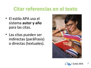 Estilo APA 7
Citar referencias en el texto
• El estilo APA usa el
sistema autor y año
para las citas.
• Las citas pueden ser
indirectas (paráfrasis)
o directas (textuales).
 