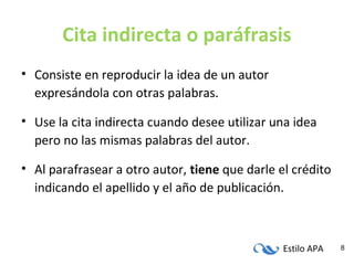 Estilo APA 8
Cita indirecta o paráfrasis
• Consiste en reproducir la idea de un autor
expresándola con otras palabras.
• Use la cita indirecta cuando desee utilizar una idea
pero no las mismas palabras del autor.
• Al parafrasear a otro autor, tiene que darle el crédito
indicando el apellido y el año de publicación.
 