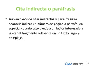 Estilo APA 9
Cita indirecta o paráfrasis
• Aun en casos de citas indirectas o parásfrasis se
aconseja indicar un número de página o párrafo, en
especial cuando esto ayude a un lector interesado a
ubicar el fragmento relevante en un texto largo y
complejo.
 