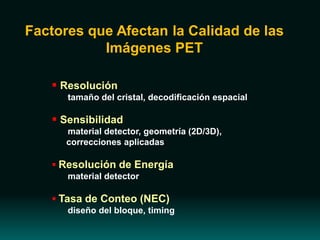 Factores que Afectan la Calidad de las
Imágenes PET
 Resolución
tamaño del cristal, decodificación espacial
 Sensibilidad
material detector, geometría (2D/3D),
correcciones aplicadas
 Resolución de Energía
material detector
 Tasa de Conteo (NEC)
diseño del bloque, timing
 
