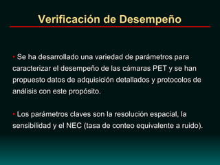 Verificación de Desempeño
• Se ha desarrollado una variedad de parámetros para
caracterizar el desempeño de las cámaras PET y se han
propuesto datos de adquisición detallados y protocolos de
análisis con este propósito.
• Los parámetros claves son la resolución espacial, la
sensibilidad y el NEC (tasa de conteo equivalente a ruido).
 