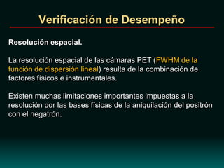 Verificación de Desempeño
Resolución espacial.
La resolución espacial de las cámaras PET (FWHM de la
función de dispersión lineal) resulta de la combinación de
factores físicos e instrumentales.
Existen muchas limitaciones importantes impuestas a la
resolución por las bases físicas de la aniquilación del positrón
con el negatrón.
 