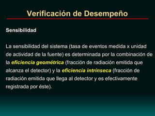 Verificación de Desempeño
Sensibilidad
La sensibilidad del sistema (tasa de eventos medida x unidad
de actividad de la fuente) es determinada por la combinación de
la eficiencia geométrica (fracción de radiación emitida que
alcanza el detector) y la eficiencia intrínseca (fracción de
radiación emitida que llega al detector y es efectivamente
registrada por éste).
 