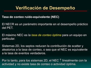 Verificación de Desempeño
Tasa de conteo ruido-equivalente (NEC)
El NECR es un parámetro importante en el desempeño práctico
del PET.
El máximo NEC es la tasa de conteo óptima para un equipo en
particular.
Sistemas 2D, los septos reducen la contribución de scatter y
aleatorios a la tasa de conteo, o sea que el NEC es equivalente
a la tasa de eventos verdaderos.
Por lo tanto, para los sistemas 2D, el NEC linealmente con la
actividad y no existe tasa de conteo o actividad óptima.
 