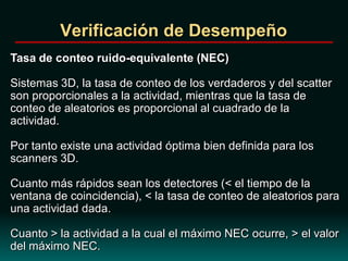 Verificación de Desempeño
Tasa de conteo ruido-equivalente (NEC)
Sistemas 3D, la tasa de conteo de los verdaderos y del scatter
son proporcionales a la actividad, mientras que la tasa de
conteo de aleatorios es proporcional al cuadrado de la
actividad.
Por tanto existe una actividad óptima bien definida para los
scanners 3D.
Cuanto más rápidos sean los detectores (< el tiempo de la
ventana de coincidencia), < la tasa de conteo de aleatorios para
una actividad dada.
Cuanto > la actividad a la cual el máximo NEC ocurre, > el valor
del máximo NEC.
 