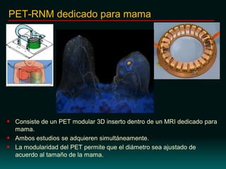  Consiste de un PET modular 3D inserto dentro de un MRI dedicado para
mama.
 Ambos estudios se adquieren simultáneamente.
 La modularidad del PET permite que el diámetro sea ajustado de
acuerdo al tamaño de la mama.
PET-RNM dedicado para mama
 