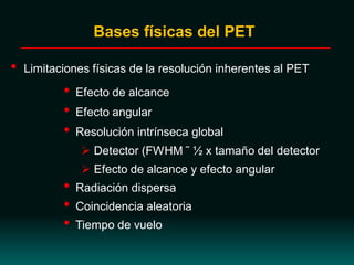 • Limitaciones físicas de la resolución inherentes al PET
• Efecto de alcance
• Efecto angular
• Resolución intrínseca global
 Detector (FWHM ˜ ½ x tamaño del detector
 Efecto de alcance y efecto angular
• Radiación dispersa
• Coincidencia aleatoria
• Tiempo de vuelo
Bases físicas del PET
 
