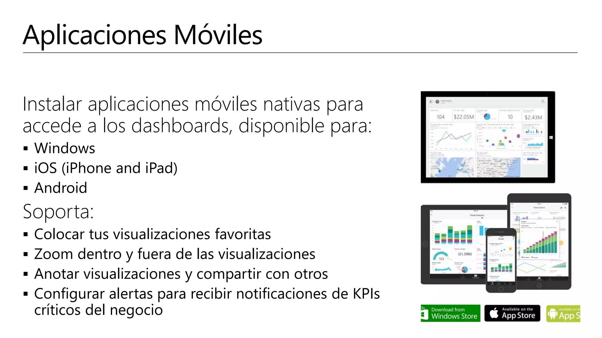 Aplicaciones Móviles
Instalar aplicaciones móviles nativas para
accede a los dashboards, disponible para:
 Windows
 iOS (iPhone and iPad)
 Android
Soporta:
 Colocar tus visualizaciones favoritas
 Zoom dentro y fuera de las visualizaciones
 Anotar visualizaciones y compartir con otros
 Configurar alertas para recibir notificaciones de KPIs
críticos del negocio
 