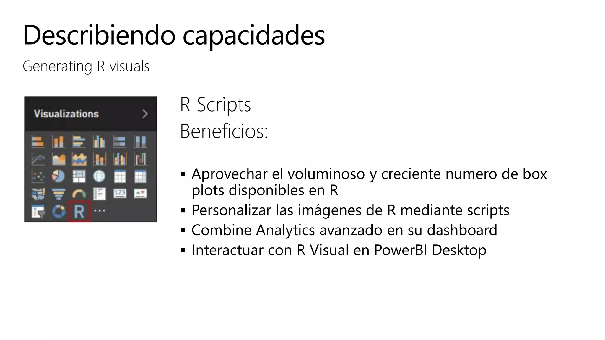 Describiendo capacidades
Generating R visuals
R Scripts
Beneficios:
 Aprovechar el voluminoso y creciente numero de box
plots disponibles en R
 Personalizar las imágenes de R mediante scripts
 Combine Analytics avanzado en su dashboard
 Interactuar con R Visual en PowerBI Desktop
 