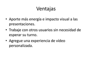 Ventajas
• Aporte más energía e impacto visual a las
presentaciones.
• Trabaje con otros usuarios sin necesidad de
esperar su turno.
• Agregue una experiencia de vídeo
personalizada.
 