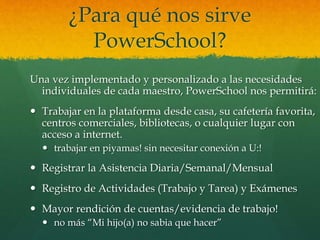 ¿Para qué nos sirve
PowerSchool?
Una vez implementado y personalizado a las necesidades
individuales de cada maestro, PowerSchool nos permitirá:
 Trabajar en la plataforma desde casa, su cafetería favorita,
centros comerciales, bibliotecas, o cualquier lugar con
acceso a internet.
 trabajar en piyamas! sin necesitar conexión a U:!
 Registrar la Asistencia Diaria/Semanal/Mensual
 Registro de Actividades (Trabajo y Tarea) y Exámenes
 Mayor rendición de cuentas/evidencia de trabajo!
 no más “Mi hijo(a) no sabia que hacer”
 
