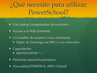 ¿Qué necesito para utilizar
PowerSchool?
 Una laptop/computadora de escritorio
 Acceso a la Web (internet)
 Un nombre de usuario y una contraseña
 Depto. de Tecnologia de OSE y/o su entrenador.
 Capacitación
 BIENVENIDOS! ^_^
 Paciencia; muuucha paciencia.
 Una actitud POSITIVA, 100% Oxford!
 