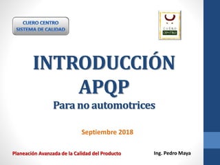 INTRODUCCIÓN
APQP
Para no automotrices
Septiembre 2018
Ing. Pedro MayaPlaneación Avanzada de la Calidad del Producto
 