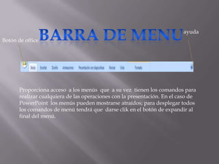 ayuda
Botón de office




       Proporciona acceso a los menús que a su vez tienen los comandos para
       realizar cualquiera de las operaciones con la presentación. En el caso de
       PowerPoint los menús pueden mostrarse atraídos; para desplegar todos
       los comandos de menú tendrá que darse clik en el botón de expandir al
       final del menú.
 