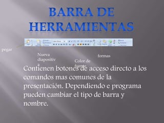 pegar
            Nueva                   formas
            diapositiv   Color de
            a            fuente
        Contienen botones de acceso directo a los
        comandos mas comunes de la
        presentación. Dependiendo e programa
        pueden cambiar el tipo de barra y
        nombre.
 