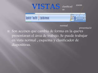 zoom
                                    clasificad
                                    or




                                   normal
                                                    presentació
   Son accesos que cambia de forma en la        quenes
    presentaran el área de trabajo. Se puede trabajar
    en vista normal , esquema y clasificador de
    diapositivas.
 