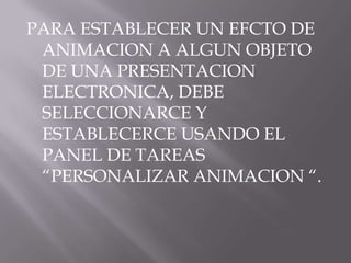 PARA ESTABLECER UN EFCTO DE
 ANIMACION A ALGUN OBJETO
 DE UNA PRESENTACION
 ELECTRONICA, DEBE
 SELECCIONARCE Y
 ESTABLECERCE USANDO EL
 PANEL DE TAREAS
 “PERSONALIZAR ANIMACION “.
 