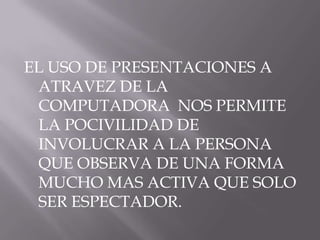 EL USO DE PRESENTACIONES A
 ATRAVEZ DE LA
 COMPUTADORA NOS PERMITE
 LA POCIVILIDAD DE
 INVOLUCRAR A LA PERSONA
 QUE OBSERVA DE UNA FORMA
 MUCHO MAS ACTIVA QUE SOLO
 SER ESPECTADOR.
 
