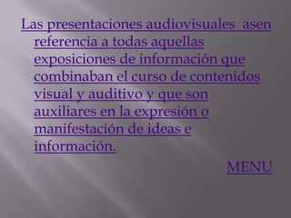 Las presentaciones audiovisuales asen
  referencia a todas aquellas
  exposiciones de información que
  combinaban el curso de contenidos
  visual y auditivo y que son
  auxiliares en la expresión o
  manifestación de ideas e
  información.
                               MENU
 