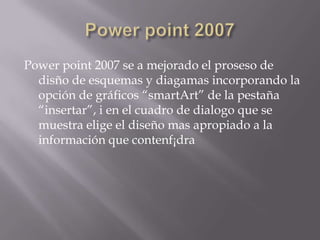 Power point 2007 se a mejorado el proseso de
  disño de esquemas y diagamas incorporando la
  opción de gráficos “smartArt” de la pestaña
  “insertar”, i en el cuadro de dialogo que se
  muestra elige el diseño mas apropiado a la
  información que contenf¡dra
 