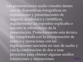 Las presentaciones audio visuales tienen
  uso de diapositivas fotográficas en
  exposiciones y presentaciones de
  negocio, académica y científicas,
  regularmente un expositor explicaba o
  narraba la información de la
  presentación. Posteriormente esta técnica
  fue completada con la incorporación de
  música y narraciones con las
  explicaciones narradas en case de audio y
  con la combinación de dos o mas
  proyectos para obtener algunas sesillos
  transiciones y animaciones.             MENU
 