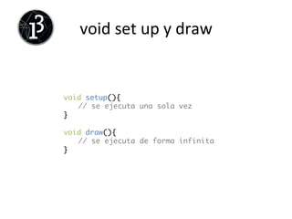 Ejercicio	
  
q Dibuja	
  la	
  cara	
  de	
  un	
  animal:	
  	
  
•  Ordena	
  el	
  código	
  por	
  partes:	
  cara,	
  ojos,	
  boca,	
  
nariz...	
  
•  Empieza	
  por	
  lo	
  más	
  importante	
  y	
  luego	
  centrate	
  en	
  
los	
  detalles	
  
•  UJliza	
  fondo,	
  elipse,	
  color	
  y	
  ancho	
  de	
  línea,	
  color	
  de	
  
relleno...	
  
 
