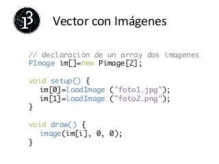 Vector	
  con	
  Imágenes	
  
// declaración de un array dos imagenes	
PImage im[]=new Pimage[2]; 	
	
void setup() {	
	im[0]=loadImage ("foto1.jpg");	
	im[1]=loadImage ("foto2.png");	
}	
	
void draw() {	
	image(im[i], 0, 0);	
}	
	
 