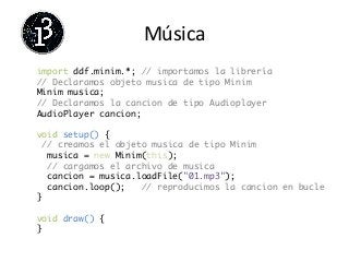 Música	
  
import ddf.minim.*; // importamos la librería	
// Declaramos objeto musica de tipo Minim	
Minim musica;	
// Declaramos la cancion de tipo Audioplayer	
AudioPlayer cancion;	
	
void setup() {	
// creamos el objeto musica de tipo Minim	
musica = new Minim(this);	
// cargamos el archivo de musica	
cancion = musica.loadFile("01.mp3");	
cancion.loop(); 	// reproducimos la cancion en bucle	
}	
	
void draw() {	
}	
	
 