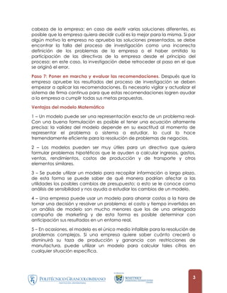 cabeza de la empresa; en caso de existir varias soluciones diferentes, es
posible que la empresa quiera decidir cuál es la mejor para la misma. Si por
algún motivo la empresa no aprueba las soluciones presentadas, se debe
encontrar la falla del proceso de investigación como una incorrecta
definición de los problemas de la empresa o el haber omitido la
participación de las directivas de la empresa desde el principio del
proceso; en este caso, la investigación debe retroceder al paso en el que
se originó el error.

Paso 7: Poner en marcha y evaluar las recomendaciones. Después que la
empresa apruebe los resultados del proceso de investigación se deben
empezar a aplicar las recomendaciones. Es necesario vigilar y actualizar el
sistema de firma continua para que estas recomendaciones logren ayudar
a la empresa a cumplir todas sus metas propuestas.

Ventajas del modelo Matemático

1 – Un modelo puede ser una representación exacta de un problema real-
Con una buena formulación es posible el tener una ecuación altamente
precisa; la validez del modelo depende en su exactitud al momento de
representar el problema o sistema a estudiar, lo cual lo hace
tremendamente eficiente para la resolución de problemas de negocios.

2 – Los modelos pueden ser muy útiles para un directivo que quiera
formular problemas hipotéticos que le ayuden a calcular ingresos, gastos,
ventas, rendimientos, costos de producción y de transporte y otros
elementos similares.

3 – Se puede utilizar un modelo para recopilar información a largo plazo,
de esta forma se puede saber de qué manera podrían afectar a las
utilidades los posibles cambios de presupuesto; a esto se le conoce como
análisis de sensibilidad y nos ayuda a estudiar los cambios de un modelo.

4 – Una empresa puede usar un modelo para ahorrar costos a la hora de
tomar una decisión y resolver un problema; el costo y tiempo invertidos en
un análisis de modelo son mucho menores que los de una arriesgada
campaña de marketing y de esta forma es posible determinar con
anticipación sus resultados en un entorno real.

5 – En ocasiones, el modelo es el único medio infalible para la resolución de
problemas complejos. Si una empresa quiere saber cuánto crecerá o
disminuirá su taza de producción y ganancia con restricciones de
manufactura, puede utilizar un modelo para calcular tales cifras en
cualquier situación específica.




                                                                           3
 