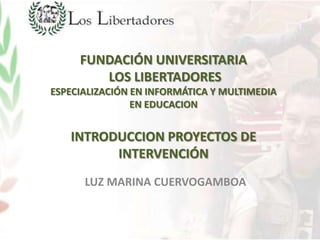 FUNDACIÓN UNIVERSITARIA
        LOS LIBERTADORES
ESPECIALIZACIÓN EN INFORMÁTICA Y MULTIMEDIA
                EN EDUCACION


   INTRODUCCION PROYECTOS DE
         INTERVENCIÓN
      LUZ MARINA CUERVOGAMBOA
 