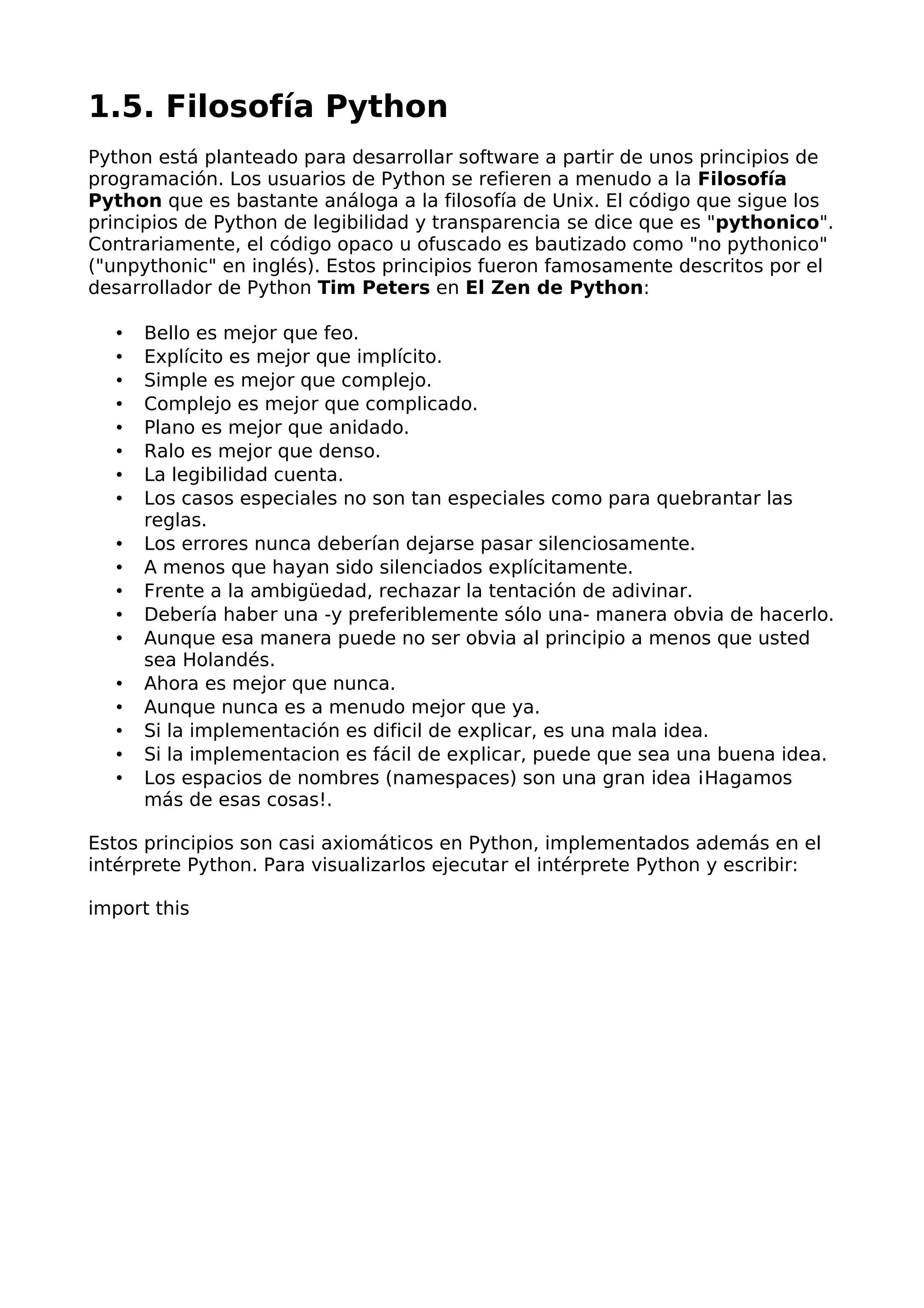 1.5. Filosofía Python 
Python está planteado para desarrollar software a partir de unos principios de 
programación. Los usuarios de Python se refieren a menudo a la Filosofía 
Python que es bastante análoga a la filosofía de Unix. El código que sigue los 
principios de Python de legibilidad y transparencia se dice que es "pythonico". 
Contrariamente, el código opaco u ofuscado es bautizado como "no pythonico" 
("unpythonic" en inglés). Estos principios fueron famosamente descritos por el 
desarrollador de Python Tim Peters en El Zen de Python: 
• Bello es mejor que feo. 
• Explícito es mejor que implícito. 
• Simple es mejor que complejo. 
• Complejo es mejor que complicado. 
• Plano es mejor que anidado. 
• Ralo es mejor que denso. 
• La legibilidad cuenta. 
• Los casos especiales no son tan especiales como para quebrantar las 
reglas. 
• Los errores nunca deberían dejarse pasar silenciosamente. 
• A menos que hayan sido silenciados explícitamente. 
• Frente a la ambigüedad, rechazar la tentación de adivinar. 
• Debería haber una -y preferiblemente sólo una- manera obvia de hacerlo. 
• Aunque esa manera puede no ser obvia al principio a menos que usted 
sea Holandés. 
• Ahora es mejor que nunca. 
• Aunque nunca es a menudo mejor que ya. 
• Si la implementación es dificil de explicar, es una mala idea. 
• Si la implementacion es fácil de explicar, puede que sea una buena idea. 
• Los espacios de nombres (namespaces) son una gran idea ¡Hagamos 
más de esas cosas!. 
Estos principios son casi axiomáticos en Python, implementados además en el 
intérprete Python. Para visualizarlos ejecutar el intérprete Python y escribir: 
import this 
 