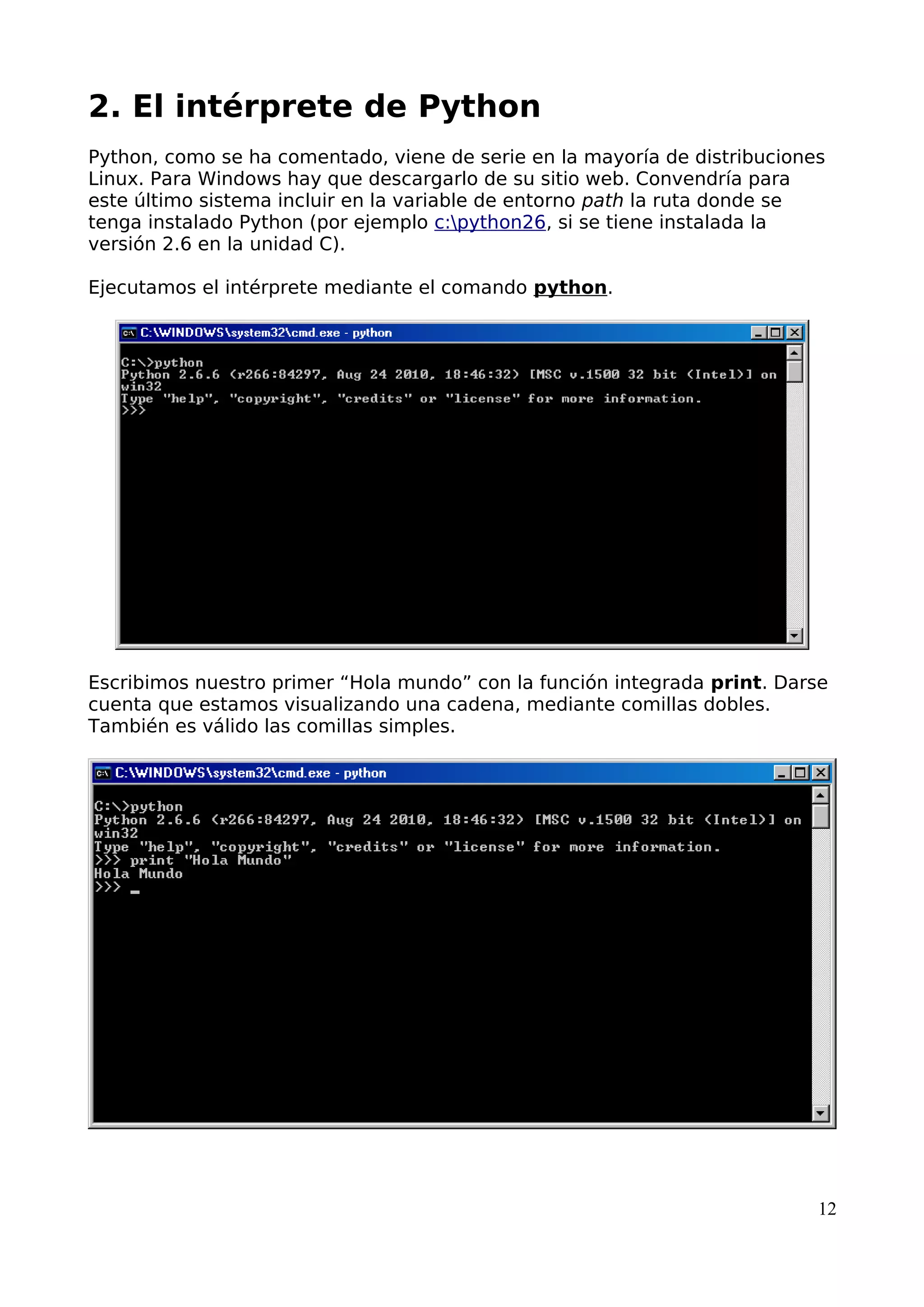 2. El intérprete de Python 
Python, como se ha comentado, viene de serie en la mayoría de distribuciones 
Linux. Para Windows hay que descargarlo de su sitio web. Convendría para 
este último sistema incluir en la variable de entorno path la ruta donde se 
tenga instalado Python (por ejemplo c:python26, si se tiene instalada la 
versión 2.6 en la unidad C). 
Ejecutamos el intérprete mediante el comando python. 
Escribimos nuestro primer “Hola mundo” con la función integrada print. Darse 
cuenta que estamos visualizando una cadena, mediante comillas dobles. 
También es válido las comillas simples. 
12 
 