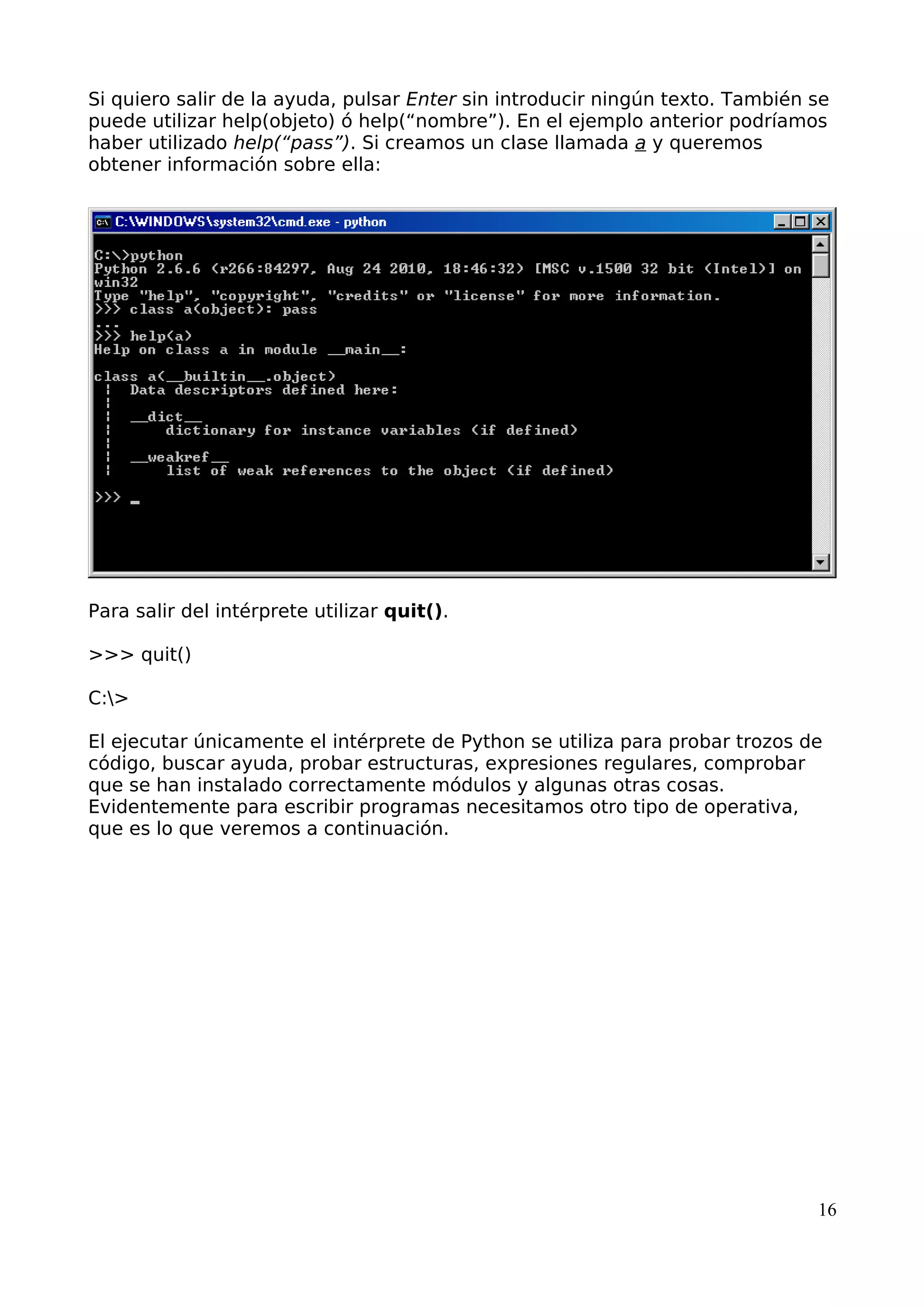 Si quiero salir de la ayuda, pulsar Enter sin introducir ningún texto. También se 
puede utilizar help(objeto) ó help(“nombre”). En el ejemplo anterior podríamos 
haber utilizado help(“pass”). Si creamos un clase llamada a y queremos 
obtener información sobre ella: 
Para salir del intérprete utilizar quit(). 
>>> quit() 
C:> 
El ejecutar únicamente el intérprete de Python se utiliza para probar trozos de 
código, buscar ayuda, probar estructuras, expresiones regulares, comprobar 
que se han instalado correctamente módulos y algunas otras cosas. 
Evidentemente para escribir programas necesitamos otro tipo de operativa, 
que es lo que veremos a continuación. 
16 
 