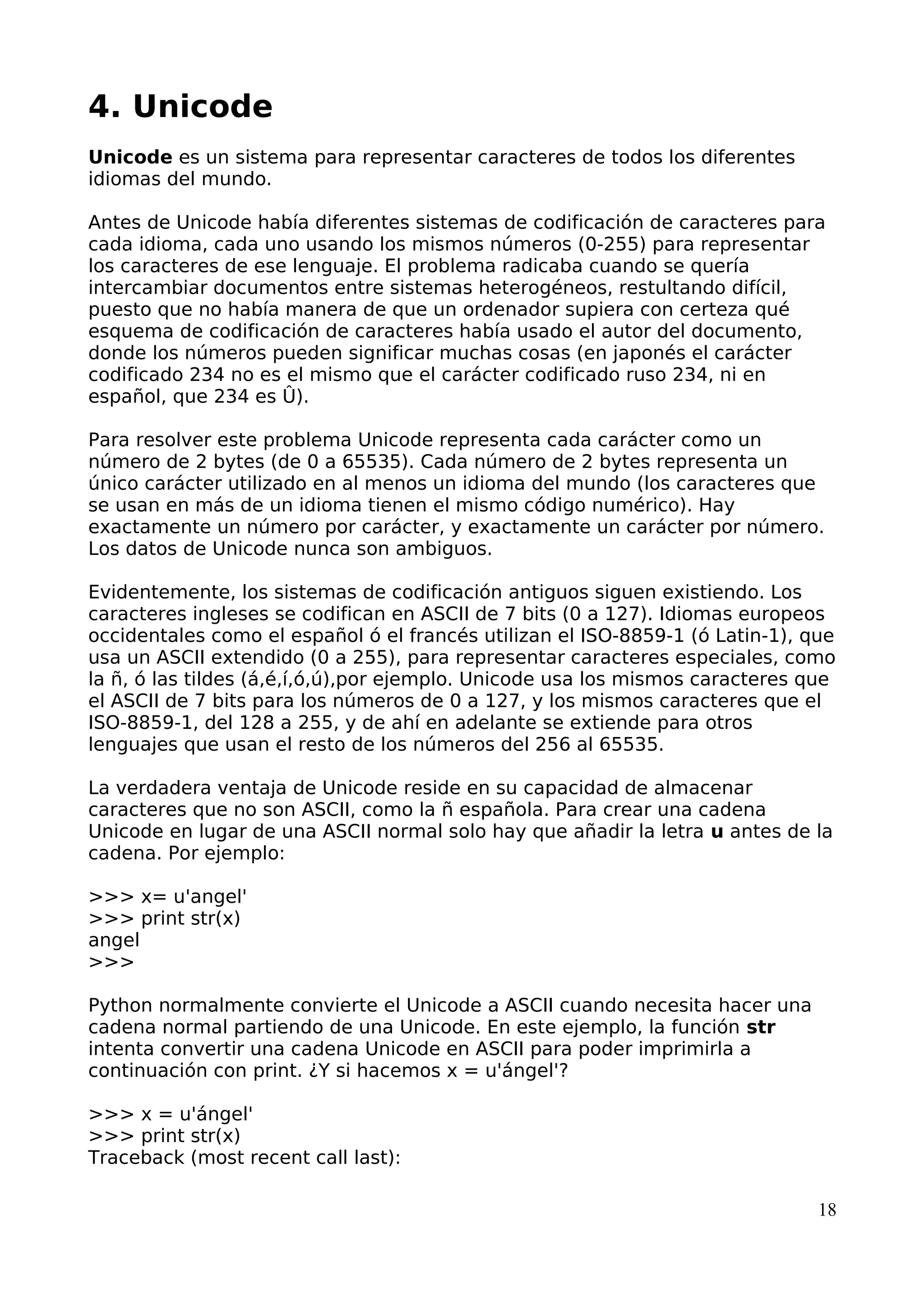 4. Unicode 
Unicode es un sistema para representar caracteres de todos los diferentes 
idiomas del mundo. 
Antes de Unicode había diferentes sistemas de codificación de caracteres para 
cada idioma, cada uno usando los mismos números (0-255) para representar 
los caracteres de ese lenguaje. El problema radicaba cuando se quería 
intercambiar documentos entre sistemas heterogéneos, restultando difícil, 
puesto que no había manera de que un ordenador supiera con certeza qué 
esquema de codificación de caracteres había usado el autor del documento, 
donde los números pueden significar muchas cosas (en japonés el carácter 
codificado 234 no es el mismo que el carácter codificado ruso 234, ni en 
español, que 234 es Û). 
Para resolver este problema Unicode representa cada carácter como un 
número de 2 bytes (de 0 a 65535). Cada número de 2 bytes representa un 
único carácter utilizado en al menos un idioma del mundo (los caracteres que 
se usan en más de un idioma tienen el mismo código numérico). Hay 
exactamente un número por carácter, y exactamente un carácter por número. 
Los datos de Unicode nunca son ambiguos. 
Evidentemente, los sistemas de codificación antiguos siguen existiendo. Los 
caracteres ingleses se codifican en ASCII de 7 bits (0 a 127). Idiomas europeos 
occidentales como el español ó el francés utilizan el ISO-8859-1 (ó Latin-1), que 
usa un ASCII extendido (0 a 255), para representar caracteres especiales, como 
la ñ, ó las tildes (á,é,í,ó,ú),por ejemplo. Unicode usa los mismos caracteres que 
el ASCII de 7 bits para los números de 0 a 127, y los mismos caracteres que el 
ISO-8859-1, del 128 a 255, y de ahí en adelante se extiende para otros 
lenguajes que usan el resto de los números del 256 al 65535. 
La verdadera ventaja de Unicode reside en su capacidad de almacenar 
caracteres que no son ASCII, como la ñ española. Para crear una cadena 
Unicode en lugar de una ASCII normal solo hay que añadir la letra u antes de la 
cadena. Por ejemplo: 
>>> x= u'angel' 
>>> print str(x) 
angel 
>>> 
Python normalmente convierte el Unicode a ASCII cuando necesita hacer una 
cadena normal partiendo de una Unicode. En este ejemplo, la función str 
intenta convertir una cadena Unicode en ASCII para poder imprimirla a 
continuación con print. ¿Y si hacemos x = u'ángel'? 
>>> x = u'ángel' 
>>> print str(x) 
Traceback (most recent call last): 
18 
 