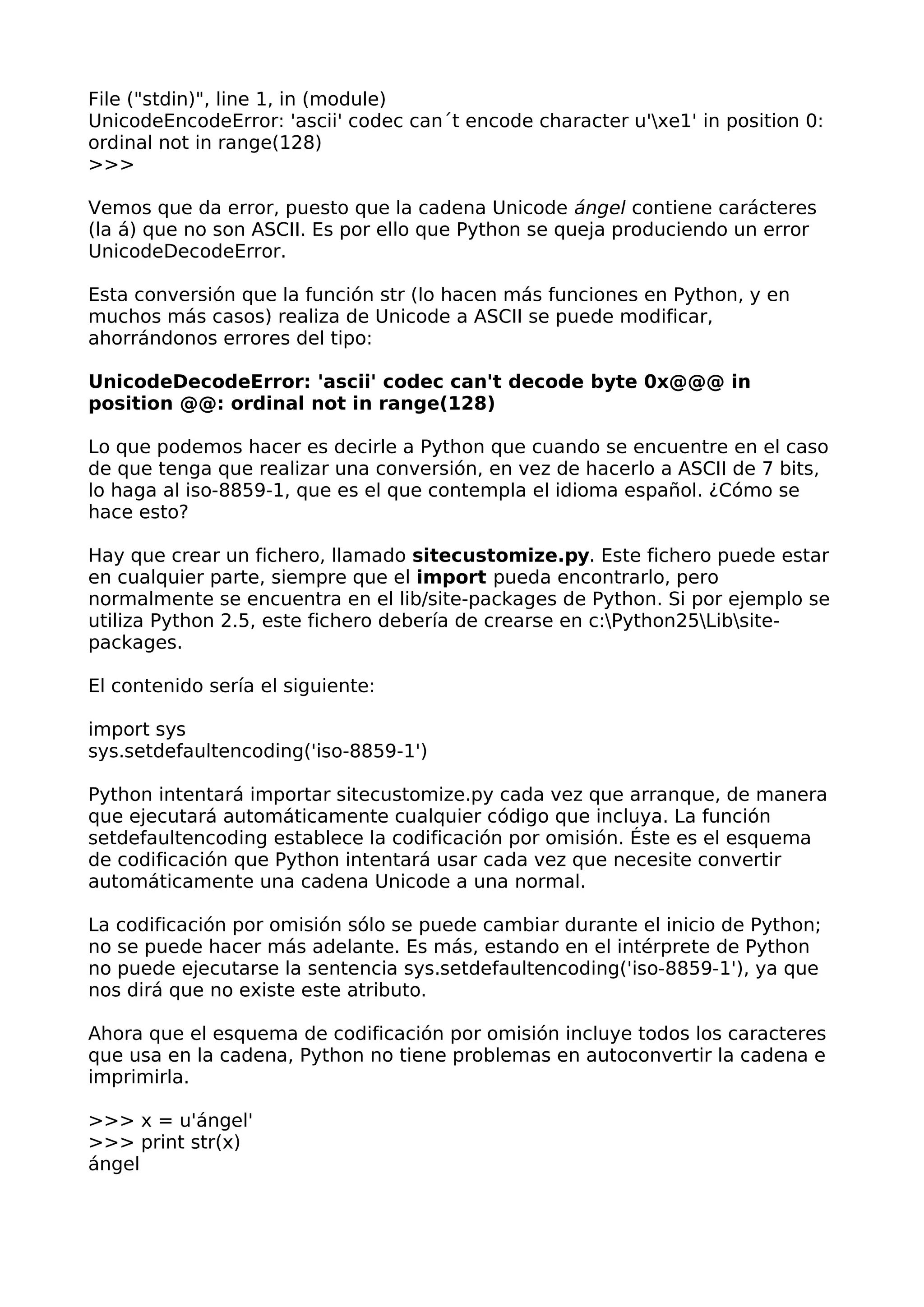 File ("stdin)", line 1, in (module) 
UnicodeEncodeError: 'ascii' codec can´t encode character u'xe1' in position 0: 
ordinal not in range(128) 
>>> 
Vemos que da error, puesto que la cadena Unicode ángel contiene carácteres 
(la á) que no son ASCII. Es por ello que Python se queja produciendo un error 
UnicodeDecodeError. 
Esta conversión que la función str (lo hacen más funciones en Python, y en 
muchos más casos) realiza de Unicode a ASCII se puede modificar, 
ahorrándonos errores del tipo: 
UnicodeDecodeError: 'ascii' codec can't decode byte 0x@@@ in 
position @@: ordinal not in range(128) 
Lo que podemos hacer es decirle a Python que cuando se encuentre en el caso 
de que tenga que realizar una conversión, en vez de hacerlo a ASCII de 7 bits, 
lo haga al iso-8859-1, que es el que contempla el idioma español. ¿Cómo se 
hace esto? 
Hay que crear un fichero, llamado sitecustomize.py. Este fichero puede estar 
en cualquier parte, siempre que el import pueda encontrarlo, pero 
normalmente se encuentra en el lib/site-packages de Python. Si por ejemplo se 
utiliza Python 2.5, este fichero debería de crearse en c:Python25Libsite-packages. 
El contenido sería el siguiente: 
import sys 
sys.setdefaultencoding('iso-8859-1') 
Python intentará importar sitecustomize.py cada vez que arranque, de manera 
que ejecutará automáticamente cualquier código que incluya. La función 
setdefaultencoding establece la codificación por omisión. Éste es el esquema 
de codificación que Python intentará usar cada vez que necesite convertir 
automáticamente una cadena Unicode a una normal. 
La codificación por omisión sólo se puede cambiar durante el inicio de Python; 
no se puede hacer más adelante. Es más, estando en el intérprete de Python 
no puede ejecutarse la sentencia sys.setdefaultencoding('iso-8859-1'), ya que 
nos dirá que no existe este atributo. 
Ahora que el esquema de codificación por omisión incluye todos los caracteres 
que usa en la cadena, Python no tiene problemas en autoconvertir la cadena e 
imprimirla. 
>>> x = u'ángel' 
>>> print str(x) 
ángel 
 