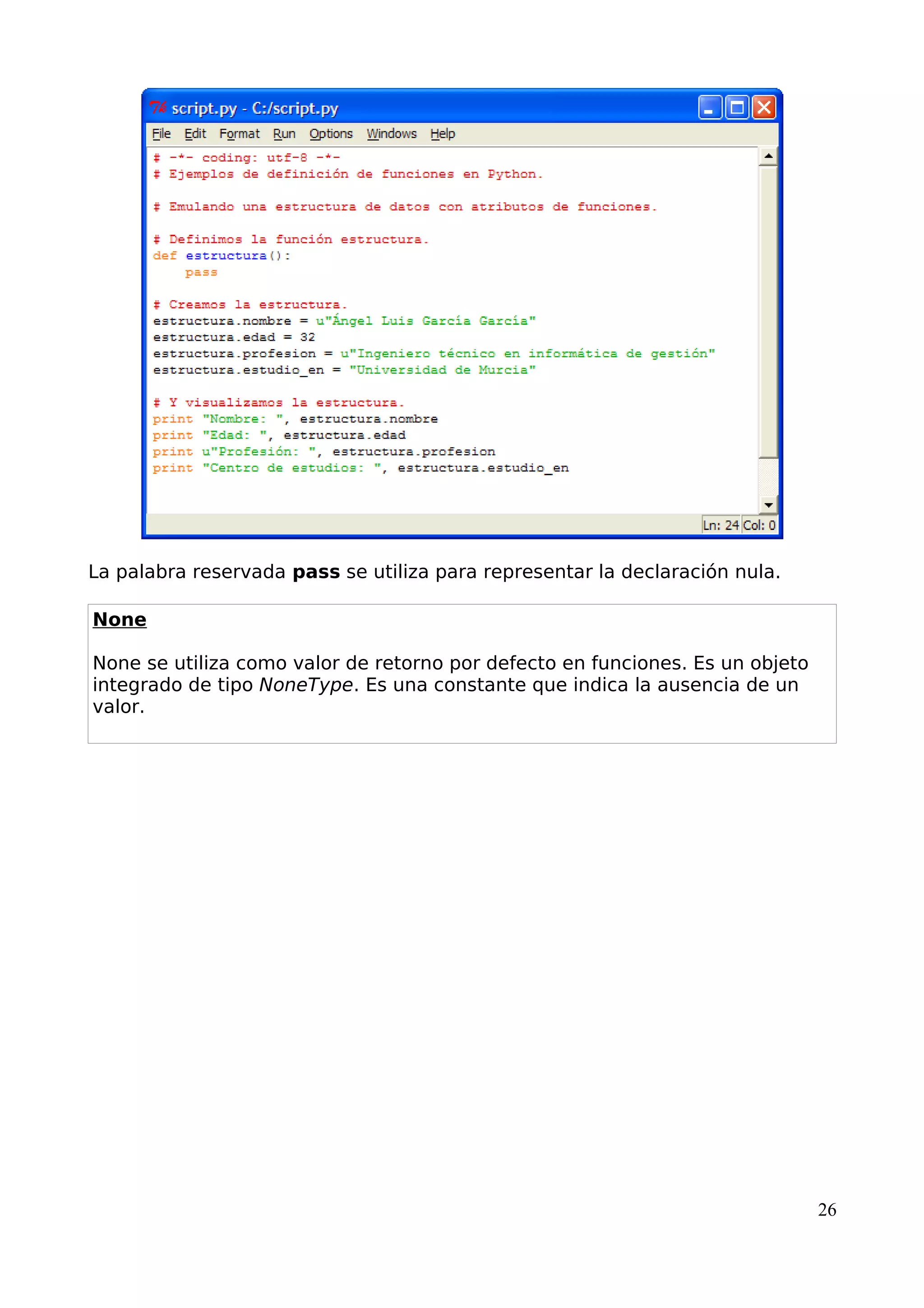 La palabra reservada pass se utiliza para representar la declaración nula. 
None 
None se utiliza como valor de retorno por defecto en funciones. Es un objeto 
integrado de tipo NoneType. Es una constante que indica la ausencia de un 
valor. 
26 
 